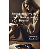Redeemed: A Story of Grace, Healing, and Purpose: How God’s Grace Turned My Brokenness into a Story of Hope and Purpose