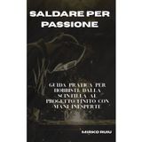 Saldare Per Passione: Guida pratica per hobbisti: dalla scintilla al progetto finito con mani inesperte