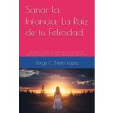 Sanar la Infancia: La Raíz de tu Felicidad: Descubre el poder de transformar tus heridas del pasado y florecer en el adulto que siempre quisiste ser.
