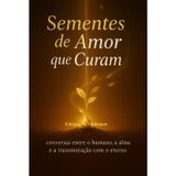 SEMENTES DE AMOR QUE CURAM: conversa entre humano, a alma e a transmutação com o eterno