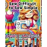 Sew Difficult to Sew Simple: A Beginner’s Guide to Sewing, Fabrics, and Patterns: Want to sew? Start here! Learn the essentials with pictures