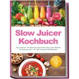 Slow Juicer Kochbuch: Die leckersten und abwechslungsreichsten Slow Juicer Rezepte für das ganze Jahr – für mehr Energie & Wohlbefinden – inkl. Shots, kalten Suppen, Sirupen uvm.