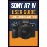 Sony A7 IV Camera User Guide For Beginners And Pros: Step-by-step guide to mastering your camera setup control, photography techniques, advanced shooting modes, video recording, and troubleshooting.