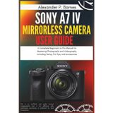 Sony a7 IV Mirrorless Camera User Guide: A Complete Beginner's to Pro Manual for Mastering Photography and Videography, Including Setup, Pro Tips, and Accessories