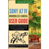 Sony A7 IV Mirrorless Camera User Guide: The Complete A-Z Manual for Mastering Every Function, From Initial Setup and Basic Controls to Advanced Photography and Cinematic 4K Videography