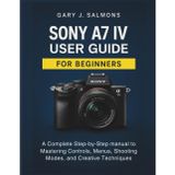 Sony A7 IV User Guide for Beginners: A Complete Step-by-Step manual to Mastering Controls, Menus, Shooting Modes, and Creative Techniques