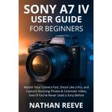 Sony A7 IV User Guide for Beginners: Master Your Camera Fast, Shoot Like a Pro, and Capture Stunning Photos & Cinematic Video, Even If You've Never Used a Sony Before
