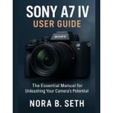 SONY A7 IV USER GUIDE: The Essential Manual for Unleashing Your Camera's Potential