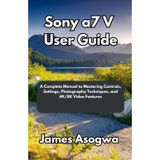Sony a7 V User Guide: A Complete Manual to Mastering Controls, Settings, Photography Techniques, and 4K/8K Video Features