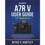 Sony A7R V User Guide for Beginners: Detailed Walkthrough of Camera Functions, Smart Shortcuts, Image Enhancement Tools, and Proven Methods to Shoot Like a Pro