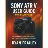 Sony A7R V User Guide for Beginners: Learn with Ease, Create with Passion, and Capture Every Moment Beautifully