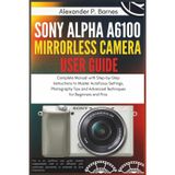 Sony Alpha a6100 Mirrorless Camera User Guide: Complete Manual with Step-by-Step Instructions to Master Autofocus Settings, Photography Tips and Advanced Techniques for Beginners and Pros