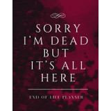 Sorry I’m Dead But It’s All Here: End of Life Planner A Simple Death Organizer Ensuring That Your Loved Ones Have Everything They Need After You’re Gone