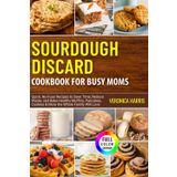 Sourdough Discard Cookbook for Busy Moms: Quick, No-Fuss Recipes to Save Time, Reduce Waste, and Bake Healthy Muffins, Pancakes, Cookies & More the Whole Family Will Love