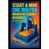 Start a Mini CNC Router Manufacturing Business: How to Build and Sell Small Desktop CNC Routers (Garage Tech Startup Series: Build & Sell Electronics from Home)