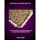 STARTING YOUR FIRST BEE HIVE: the Easy Way Step-by-Step Help for Beginning and Growing a Money-Making Honey Project