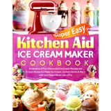 Super Easy Kitchen Aid Ice Cream Maker Cookbook: Irresistible & Fun KitchenAid Ice Cream Recipes for Frozen Desserts | Make Ice Cream, Sorbet, Gelato & More with Your Stand Mixer Like a Pro