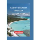 TAHITÍ Y POLINESIA FRANCESA GUÍA DE VIAJES: Explora joyas ocultas, deléitate con sabores locales, consejos de expertos y emprende viajes inolvidables por islas prístinas.
