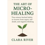 The Art of Micro-Healing: Tiny Science-Backed Habits to Recover from Regret, Self-Doubt, and Negative Thinking