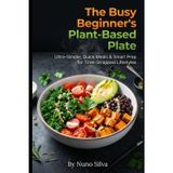 The Busy Beginner's Plant-Based Plate: Ultra-Simple, Quick Meals & Smart Prep for Time-Strapped Lifestyles