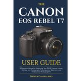 The Canon Eos Rebel T7 User Guide: A Complete Manual to Mastering Your DSLR Camera, Lenses, Settings and Photography Techniques for Beginners and Professional Photographers
