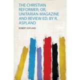 The Christian Reformer; Or, Unitarian Magazine and Review Ed. by R. Aspland