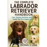 The Complete Labrador Retriever Handbook: Care, Training, Nutrition, and Health Tips for a Happy Lab