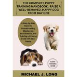 The Complete Puppy Training Handbook: RAISE A WELL-BEHAVED, HAPPY DOG FROM DAY ONE: A Step-by-Step Guide to Housebreaking, Obedience, Socialization, and Building a Lifelong Bond with Your Puppy
