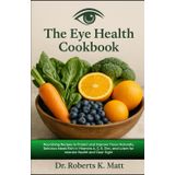 The Eye Health Cookbook: Nourishing Recipes to Protect and Improve Vision Naturally, Delicious Meals Rich in Vitamins A, C, E, Zinc, and Lutein for Macular Health and Clear Sight