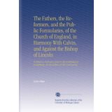 The Fathers, the Reformers, and the Public Formularies, of the Church of England, in Harmony With Calvin, and Against the Bishop of Lincoln