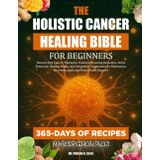 THE HOLISTIC CANCER HEALING BIBLE FOR BEGINNERS: Natural Anti-Cancer Therapies, Immune-Boosting Remedies, Detox Protocols, Healing Foods, and ... Recovery, and Long-Term Health Support