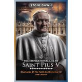 THE INSPIRATIONAL LIFE OF SAINT PIUS V: Champion Of The Faith And Reformer Of The Church