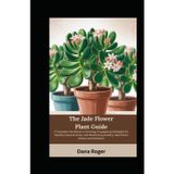 The Jade Flower Plant Guide: A Complete Handbook on Growing, Propagating Strategies for Healthy Crassula Ovata, and Maintaining Healthy Jade Plants Indoors and Outdoors