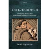 The Luther Myth: The Image of Martin Luther from Religious Reformer to Völkisch Icon
