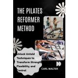 THE PILATES REFORMER METHOD: Revolutionize Your Body with Progressions, Power, and Stretch Unlock Untold Techniques to Transform Strength, Flexibility, and Control