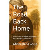 The Road Back Home: A Son's Story of Regret, Forgiveness, and a Mother's Endless Love
