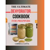 THE ULTIMATE DEHYDRATOR COOKBOOK FOR PREPPERS: Simple and Delicious Dehydrator Recipes for Preserving Fruits, Vegetables, Meats, and Full Meals, Ideal for Healthy Snacking, Long Term Storage,