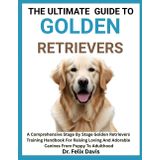 THE ULTIMATE GUIDE TO GOLDEN RETRIEVERS: A Comprehensive Stage By Stage Golden Retrievers Training Handbook For Raising Loving And Adorable Canines From Puppy To Adulthood