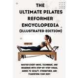THE ULTIMATE PILATES REFORMER ENCYCLOPEDIA (Illustrated Edition): Master Every Move, Technique, and Sequence with Step-by-Step Visual Guides to Sculpt, Strengthen, and Transform Your Body