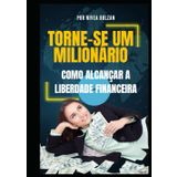 Torne-se um Milionário: Como Alcançar a Liberdade Financeira: Um Guia Prático Para Transformar Sua Vida Financeira e Alcançar Seus Sonhos