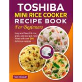 Toshiba Mini Rice Cooker Recipe Book for Beginners: Easy and flavorful rice, grain, and one-pot meal ideas with over 200 delicious recipes