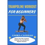 TRAMPOLINE WORKOUT FOR BEGINNERS: Bounce Your Way To Fitness With Safe, Fun, And Effective Beginner Routines