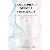 Trascendiendo Nuestra Consciencia: Guia practica para transformar tu vida desde adentro