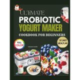 ULTIMATE PROBIOTIC YOGURT MAKER COOKBOOK FOR BEGINNERS: 1000+ Gut-Healing Recipes & Step-by-Step Fermentation Guides for Homemade Creamy Yogurts, Smoothies, Kefirs & Cultured Desserts