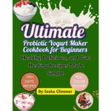 Ultimate probiotic yogurt maker cookbook for beginners: Healthy, delicious and gut healing recipes made simple