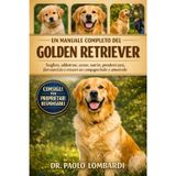 Un Manuale Completo del Golden Retriever: Scegliere, addestrare, curare, nutrire, prendersi cura, fare esercizio, crescere un compagno leale e amorevole