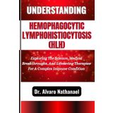 UNDERSTANDING HEMOPHAGOCYTIC LYMPHOHISTIOCYTOSIS (HLH): Exploring The Science, Medical Breakthroughs, And Lifesaving Therapies For A Complex Immune Condition