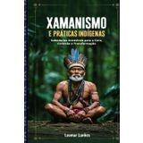 XAMANISMO E PRÁTICAS INDÍGENAS: Sabedorias Ancestrais para a Cura, Conexão e Transformação