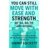 You Can Still Move with Ease and Strength at 50, 60, 70 (and Beyond): Proven Practices to Stay Mobile, Strong, Energized, and Independent at Every Age