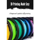 3D Printing Made Easy: A beginner’s guide to 3D Printing; Filament, Fixes & Finding Community